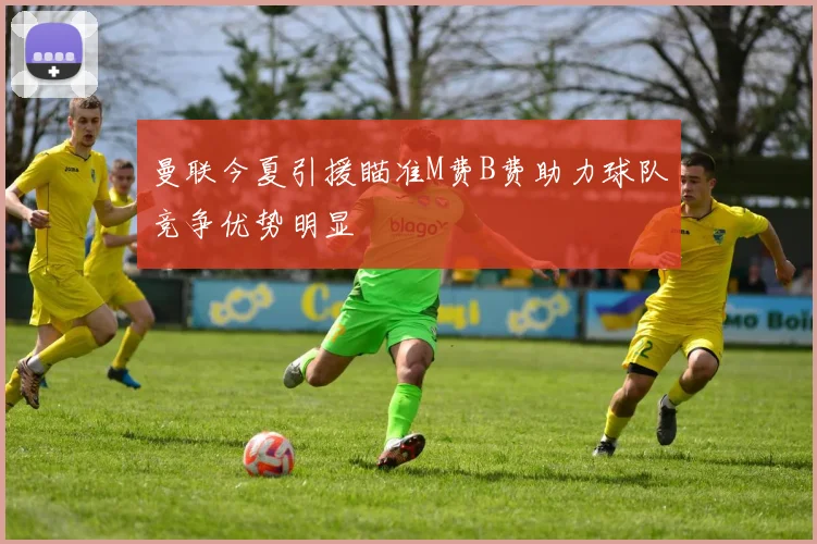 曼联今夏引援瞄准M费B费助力球队竞争优势明显