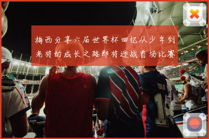 梅西分享六届世界杯回忆从少年到老将的成长之路即将迎战首场比赛