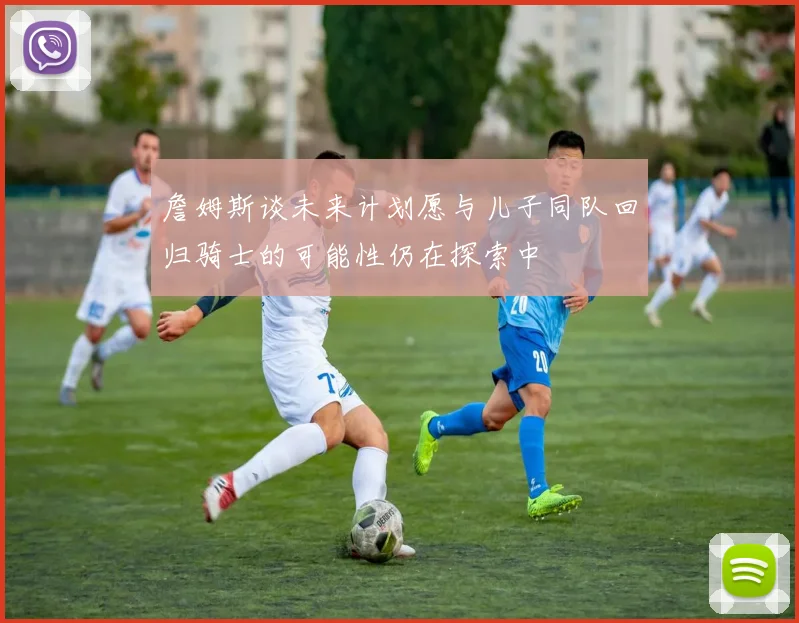 詹姆斯谈未来计划愿与儿子同队回归骑士的可能性仍在探索中