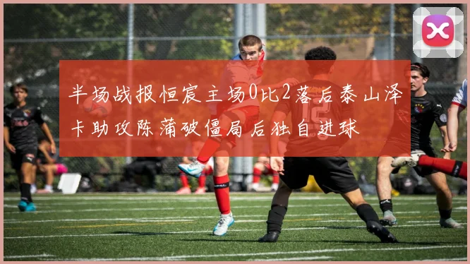 半场战报恒宸主场0比2落后泰山泽卡助攻陈蒲破僵局后独自进球