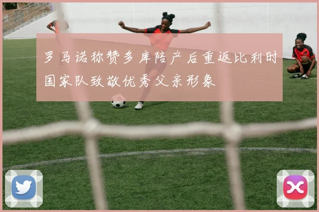 罗马诺称赞多库陪产后重返比利时国家队致敬优秀父亲形象
