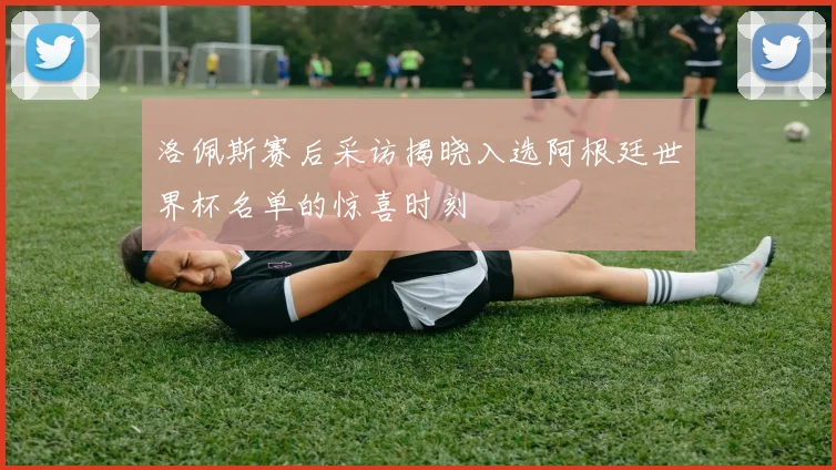 洛佩斯赛后采访揭晓入选阿根廷世界杯名单的惊喜时刻
