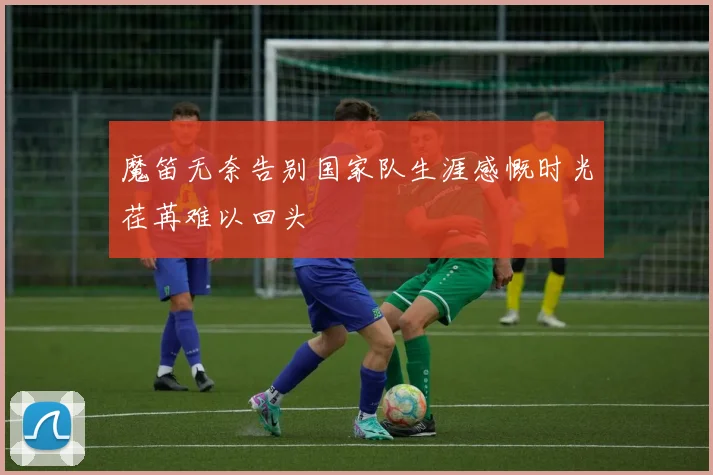 魔笛无奈告别国家队生涯感慨时光荏苒难以回头