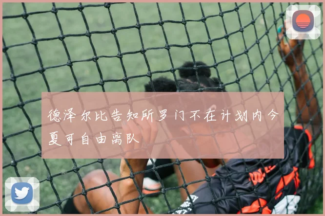 德泽尔比告知所罗门不在计划内今夏可自由离队