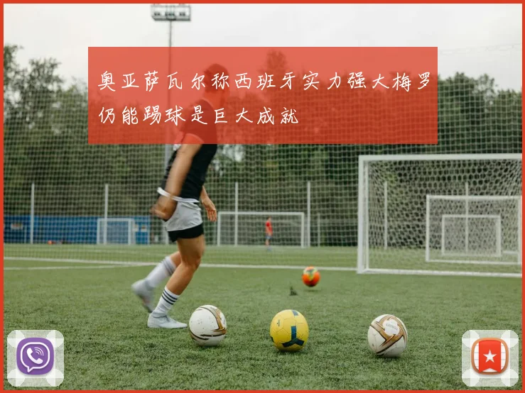 奥亚萨瓦尔称西班牙实力强大梅罗仍能踢球是巨大成就