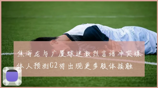 焦海龙与广厦球迷激烈言语冲突媒体人预测G2将出现更多肢体接触