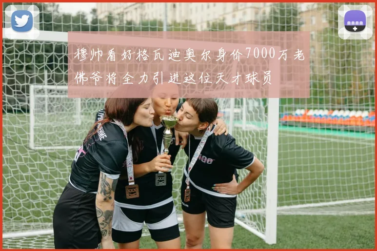穆帅看好格瓦迪奥尔身价7000万老佛爷将全力引进这位天才球员
