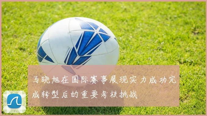 马晓旭在国际赛事展现实力成功完成转型后的重要考核挑战