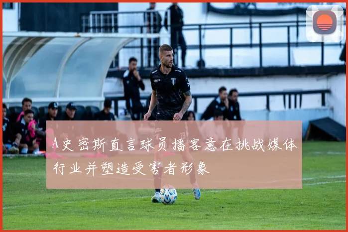 A史密斯直言球员播客意在挑战媒体行业并塑造受害者形象