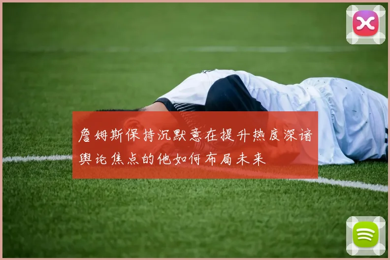 詹姆斯保持沉默意在提升热度深谙舆论焦点的他如何布局未来