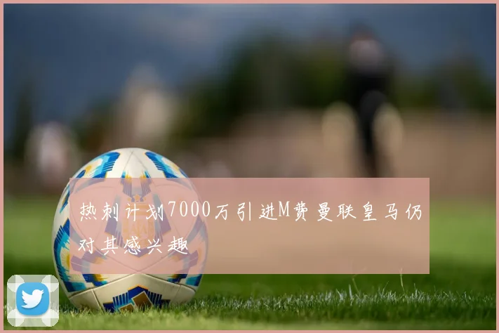 热刺计划7000万引进M费曼联皇马仍对其感兴趣