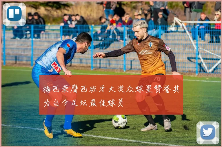 梅西荣膺西班牙大奖众球星赞誉其为当今足坛最佳球员