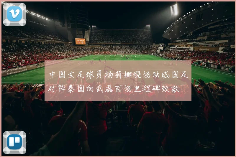 中国女足球员杨莉娜现场助威国足对阵泰国向武磊百场里程碑致敬