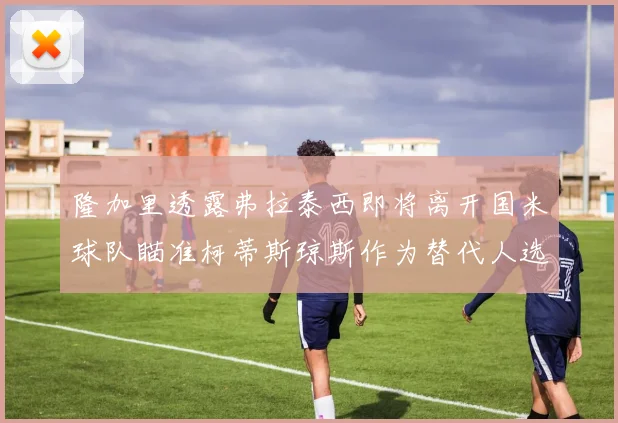 隆加里透露弗拉泰西即将离开国米球队瞄准柯蒂斯琼斯作为替代人选