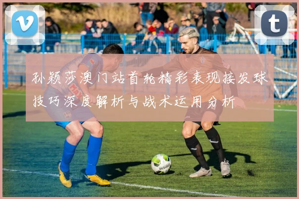 孙颖莎澳门站首轮精彩表现接发球技巧深度解析与战术运用分析